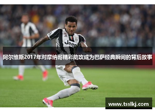 阿尔维斯2017年对摩纳哥精彩助攻成为巴萨经典瞬间的背后故事