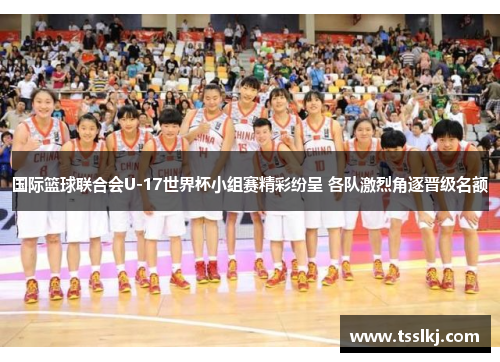 国际篮球联合会U-17世界杯小组赛精彩纷呈 各队激烈角逐晋级名额