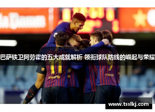 巴萨铁卫阿劳霍的五大成就解析 领衔球队防线的崛起与荣耀