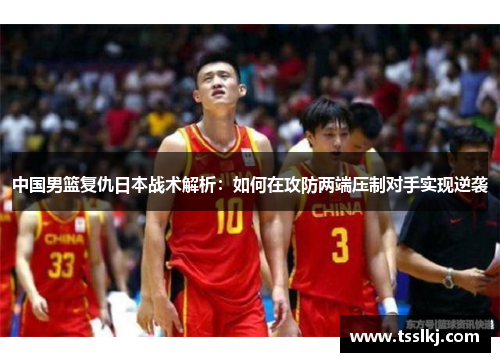 中国男篮复仇日本战术解析：如何在攻防两端压制对手实现逆袭