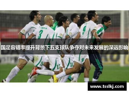 国足容错率提升背景下五支球队争夺对未来发展的深远影响