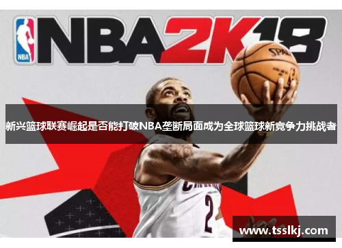 新兴篮球联赛崛起是否能打破NBA垄断局面成为全球篮球新竞争力挑战者