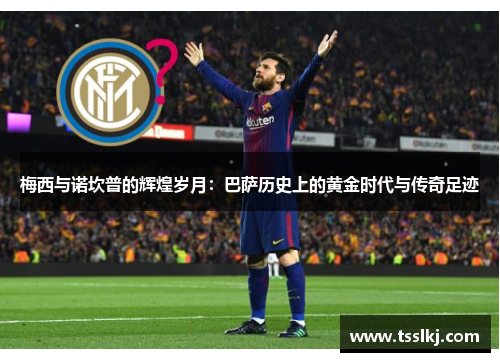 梅西与诺坎普的辉煌岁月：巴萨历史上的黄金时代与传奇足迹
