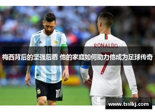梅西背后的坚强后盾 他的家庭如何助力他成为足球传奇