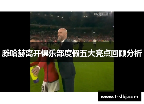 滕哈赫离开俱乐部度假五大亮点回顾分析