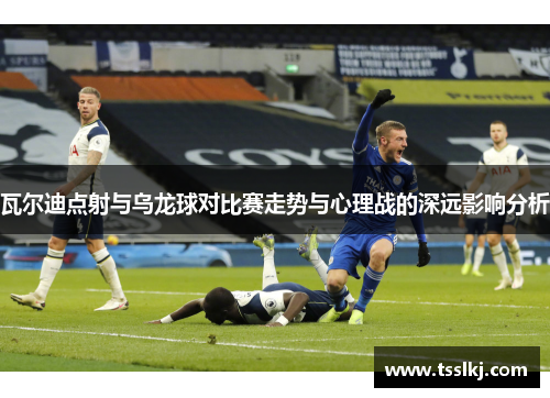 瓦尔迪点射与乌龙球对比赛走势与心理战的深远影响分析